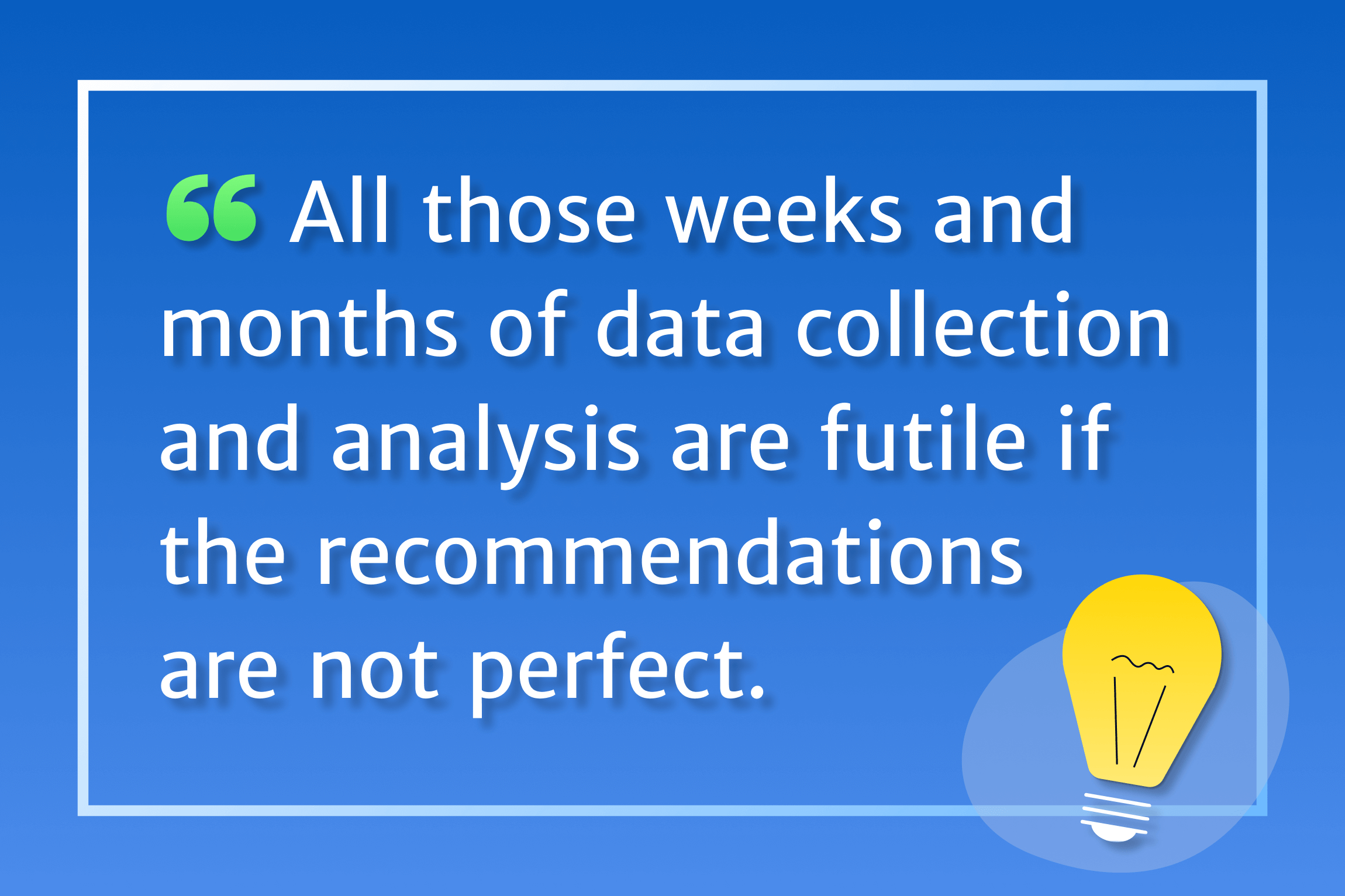 All those weeks and months of data collection and analysis are futile if the recommendations are not perfect